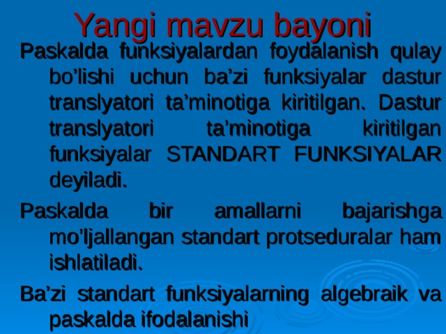 Yangi mavzu bayoni Paskalda funksiyalardan foydalanish qulay bo’lishi uchun ba’zi funksiyalar dastur translyatori ta’minotiga kiritilgan. Dastur translyatori ta’minotiga kiritilgan funksiyalar STANDART FUNKSIYALAR deyiladi. Paskalda bir amallarni bajarishga mo’ljallangan standart protseduralar ham ishlatiladi. Ba’zi standart funksiyalarning algebraik va paskalda ifodalanishi 