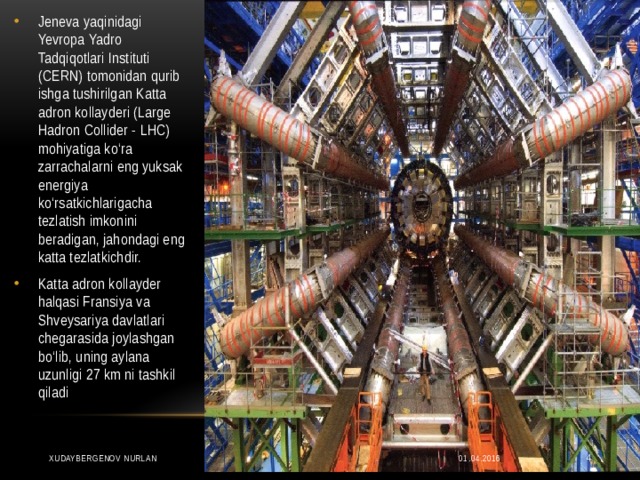 Jeneva yaqinidagi Yevropa Yadro Tadqiqotlari Instituti (CERN) tomonidan qurib ishga tushirilgan Katta adron kollayderi (Large Hadron Collider - LHC) mohiyatiga ko‘ra zarrachalarni eng yuksak energiya ko‘rsatkichlarigacha tezlatish imkonini beradigan, jahondagi eng katta tezlatkichdir. Katta adron kollayder halqasi Fransiya va Shveysariya davlatlari chegarasida joylashgan bo‘lib, uning aylana uzunligi 27 km ni tashkil qiladi 01.04.2016 XUDAYBERGENOV NURLAN  