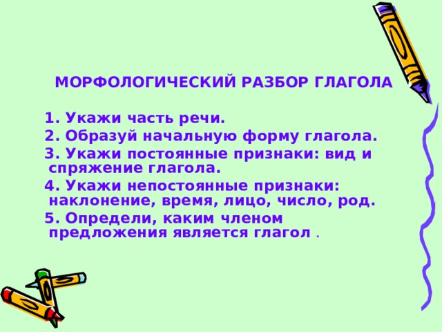  МОРФОЛОГИЧЕСКИЙ РАЗБОР ГЛАГОЛА   1. Укажи часть речи.  2. Образуй начальную форму глагола.  3. Укажи постоянные признаки: вид и спряжение глагола.  4. Укажи непостоянные признаки: наклонение, время, лицо, число, род.  5. Определи, каким членом предложения является глагол . 