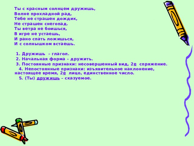  Ты с красным солнцем дружишь,  Волне прохладной рад,  Тебе не страшен дождик,  Не страшен снегопад.  Ты ветра не боишься,  В игре не устаешь,  И рано спать ложишься,  И с солнышком встаешь.   1. Дружишь – глагол.  2. Начальная форма – дружить.  3. Постоянные признаки: несовершенный вид, 2 е спряжение.  4. Непостоянные признаки: изъявительное наклонение, настоящее время, 2 е лицо, единственное число.  5. (Ты) дружишь – сказуемое. 