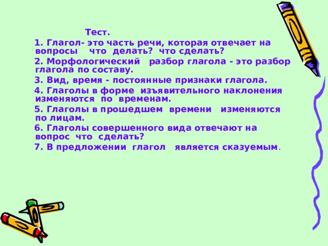  Тест.  1.  Глагол- это часть речи, которая отвечает на вопросы что делать? что сделать?  2.  Морфологический разбор глагола - это разбор глагола по составу.  3.  Вид, время - постоянные признаки глагола.  4.  Глаголы в форме изъявительного наклонения изменяются по временам.  5.  Глаголы в прошедшем времени изменяются по лицам.  6.  Глаголы совершенного вида отвечают на вопрос что сделать?  7.  В предложении глагол является сказуемым . 