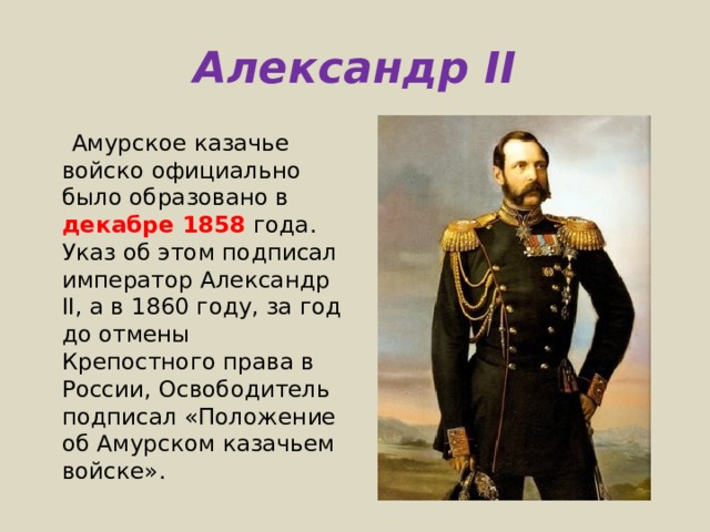 Александр II  Амурское казачье войско официально было образовано в декабре 1858 года. Указ об этом подписал император Александр II, а в 1860 году, за год до отмены Крепостного права в России, Освободитель подписал «Положение об Амурском казачьем войске».  