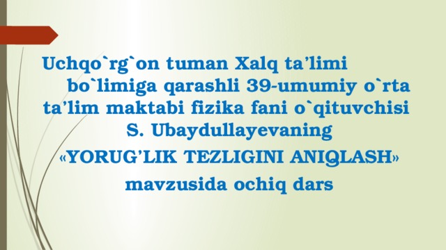 Uchqo`rg`on tuman Xalq ta’limi bo`limiga qarashli 39-umumiy o`rta ta’lim maktabi fizika fani o`qituvchisi S. Ubaydullayevaning «YORUG’LIK TEZLIGINI ANIQLASH» mavzusida ochiq dars