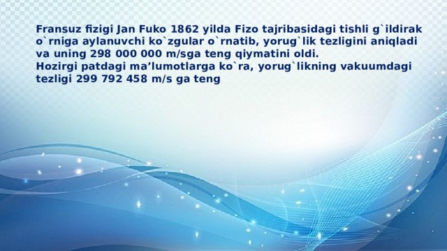 Fransuz fizigi Jan Fuko 1862 yilda Fizo tajribasidagi tishli g`ildirak o`rniga aylanuvchi ko`zgular o`rnatib, yorug`lik tezligini aniqladi va uning 298 000 000 m/sga teng qiymatini oldi.  Hozirgi patdagi ma’lumotlarga ko`ra, yorug`likning vakuumdagi tezligi 299 792 458 m/s ga teng   