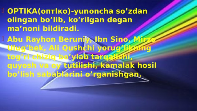 OPTIKA(оптIко)-yunoncha so’zdan olingan bo’lib, ko’rilgan degan ma’noni bildiradi. Abu Rayhon Beruniy, Ibn Sino, Mirzo Ulug’bek, Ali Qushchi yorug’likning tog’ri chiziq bo’ylab tarqalishi, quyosh va oy tutilishi, kamalak hosil bo’lish sabablarini o’rganishgan. 