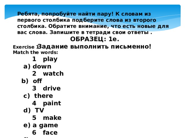 Ребята, попробуйте найти пару! К словам из первого столбика подберите слова из второго столбика. Обратите внимание, что есть новые для вас слова. Запишите в тетради свои ответы . ОБРАЗЕЦ: 1e. Задание выполнить письменно!  Exercise 1. Match the words:  1 play a) down  2 watch b) off  3 drive c) there  4 paint d) TV  5 make e) a game  6 face f) a car  7 over g) a sandcastle  8 day h) of a clown  9 upside i) a picture 
