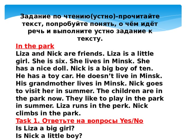 Задание по чтению(устно)-прочитайте текст, попробуйте понять, о чём идёт речь и выполните устно задание к тексту. In the park Liza and Nick are friends. Liza is a little girl. She is six. She lives in Minsk. She has a nice doll. Nick is a big boy of ten. He has a toy car. He doesn’t live in Minsk. His grandmother lives in Minsk. Nick goes to visit her in summer. The children are in the park now. They like to play in the park in summer. Liza runs in the perk. Nick climbs in the park. Task 1. Ответьте на вопросы Yes/No Is Liza a big girl? Is Nick a little boy? Does she have a doll? Does he have a pen?   