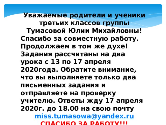 Уважаемые родители и ученики третьих классов группы Тумасовой Юлии Михайловны! Спасибо за совместную работу. Продолжаем в том же духе! Задания рассчитаны на два урока с 13 по 17 апреля 2020года. Обратите внимание, что вы выполняете только два письменных задания и отправляете на проверку учителю. Ответы жду 17 апреля 2020г. до 18.00 на свою почту miss.tumasowa@yandex.ru СПАСИБО ЗА РАБОТУ!!!  