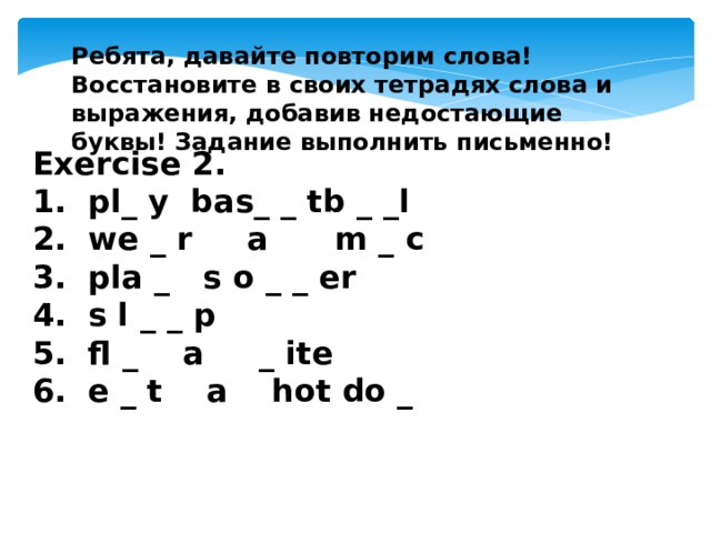 Ребята, давайте повторим слова! Восстановите в своих тетрадях слова и выражения, добавив недостающие буквы! Задание выполнить письменно!  Exercise 2.  1. pl_ y bas_ _ tb _ _l 2. we _ r a m _ c 3. pla _ s o _ _ er 4. s l _ _ p 5. fl _ a _ ite 6. e _ t a hot do _    