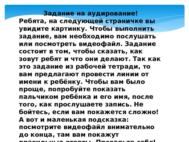 Задание на аудирование! Ребята, на следующей страничке вы увидите картинку. Чтобы выполнить задание, вам необходимо послушать или посмотреть видеофайл. Задание состоит в том, чтобы сказать, как зовут ребят и что они делают. Так как это задание из рабочей тетради, то вам предлагают провести линии от имени к ребёнку. Чтобы вам было проще, попробуйте показать пальчиком ребёнка и его имя, после того, как прослушаете запись. Не бойтесь, если вам покажется сложно! А вот и маленькая подсказка: посмотрите видеофайл внимательно до конца, там вам покажут правильные ответы. Проверьте себя! Если совсем не получается, не беда, это задание только для вас и не на оценку! УДАЧИ!!! 