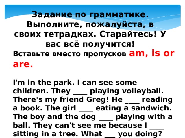 Задание по грамматике. Выполните, пожалуйста, в своих тетрадках. Старайтесь! У вас всё получится!  Вставьте вместо пропусков am, is or are.  I'm in the park. I can see some children. They ____ playing volleyball. There's my friend Greg! He ____ reading a book. The girl ____ eating a sandwich. The boy and the dog ____ playing with a ball. They can't see me because I ____ sitting in a tree. What ___ you doing? ____ you listening to me? 