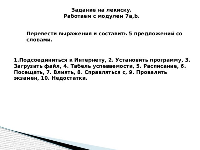 Задание на лекиску. Работаем с модулем 7a,b. Перевести выражения и составить 5 предложений со словами. 1.Подсоединиться к Интернету, 2. Установить программу, 3. Загрузить файл, 4. Табель успеваемости, 5. Расписание, 6. Посещать, 7. Влиять, 8. Справляться с, 9. Провалить экзамен, 10. Недостатки. 