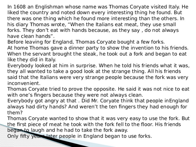 In 1608 an Englishman whose name was Thomas Coryate visited Italy. He liked the country and noted down every interesting thing he found. But there was one thing which he found more interesting than the others. In his diary Thomas wrote, “When the Italians eat meat, they use small forks. They don’t eat with hands because, as they say , do not always have clean hands”. Before leaving for England, Thomas Coryate bought a few forks. At home Thomas gave a dinner party to show the invention to his friends. When the servant brought the steak, he took out a fork and began to eat like they did in Italy. Everybody looked at him in surprise. When he told his friends what it was, they all wanted to take a good look at the strange thing. All his friends said that the Italians were very strange people because the fork was very inconvenient. Thomas Coryate tried to prove the opposite. He said it was not nice to eat with one’s fingers because they were not always clean. Everybody got angry at that . Did Mr. Coryate think that people inEngland always had dirty hands? And weren’t the ten fingers they had enough for them? Thomas Coryate wanted to show that it was very easy to use the fork. But the first piece of meat he took with the fork fell to the floor. His friends began to laugh and he had to take the fork away. Only fifty years later people in England began to use forks. 