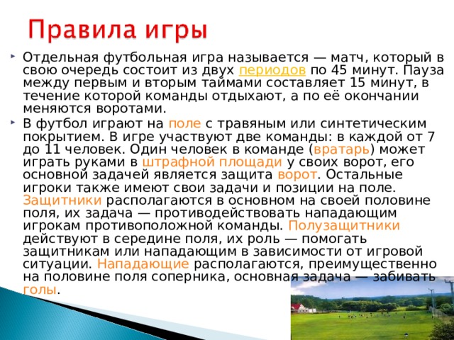 Отдельная футбольная игра называется — матч, который в свою очередь состоит из двух периодов по 45 минут. Пауза между первым и вторым таймами составляет 15 минут, в течение которой команды отдыхают, а по её окончании меняются воротами. В футбол играют на поле с травяным или синтетическим покрытием. В игре участвуют две команды: в каждой от 7 до 11 человек. Один человек в команде ( вратарь ) может играть руками в штрафной площади у своих ворот, его основной задачей является защита ворот . Остальные игроки также имеют свои задачи и позиции на поле. Защитники располагаются в основном на своей половине поля, их задача — противодействовать нападающим игрокам противоположной команды. Полузащитники действуют в середине поля, их роль — помогать защитникам или нападающим в зависимости от игровой ситуации. Нападающие располагаются, преимущественно на половине поля соперника, основная задача — забивать голы .  