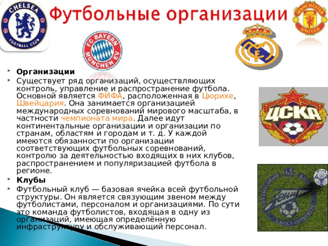 Организации Существует ряд организаций, осуществляющих контроль, управление и распространение футбола. Основной является ФИФА , расположенная в Цюрихе , Швейцария . Она занимается организацией международных соревнований мирового масштаба, в частности чемпионата мира . Далее идут континентальные организации и организации по странам, областям и городам и т. д. У каждой имеются обязанности по организации соответствующих футбольных соревнований, контролю за деятельностью входящих в них клубов, распространением и популяризацией футбола в регионе. Клубы Футбольный клуб — базовая ячейка всей футбольной структуры. Он является связующим звеном между футболистами, персоналом и организациями. По сути это команда футболистов, входящая в одну из организаций, имеющая определённую инфраструктуру и обслуживающий персонал.  