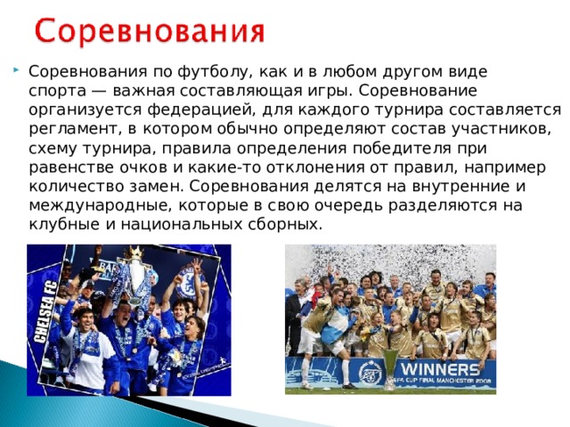 Соревнования по футболу, как и в любом другом виде спорта — важная составляющая игры. Соревнование организуется федерацией, для каждого турнира составляется регламент, в котором обычно определяют состав участников, схему турнира, правила определения победителя при равенстве очков и какие-то отклонения от правил, например количество замен. Соревнования делятся на внутренние и международные, которые в свою очередь разделяются на клубные и национальных сборных. 