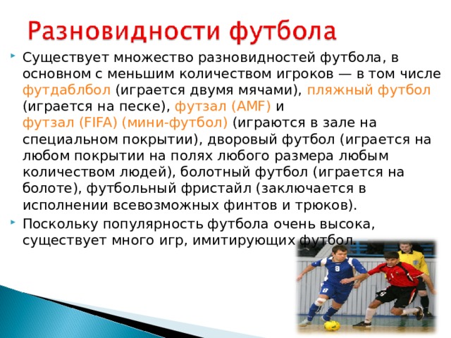 Существует множество разновидностей футбола, в основном с меньшим количеством игроков — в том числе футдаблбол (играется двумя мячами), пляжный футбол (играется на песке), футзал (AMF) и футзал (FIFA) (мини-футбол) (играются в зале на специальном покрытии), дворовый футбол (играется на любом покрытии на полях любого размера любым количеством людей), болотный футбол (играется на болоте), футбольный фристайл (заключается в исполнении всевозможных финтов и трюков). Поскольку популярность футбола очень высока, существует много игр, имитирующих футбол.  