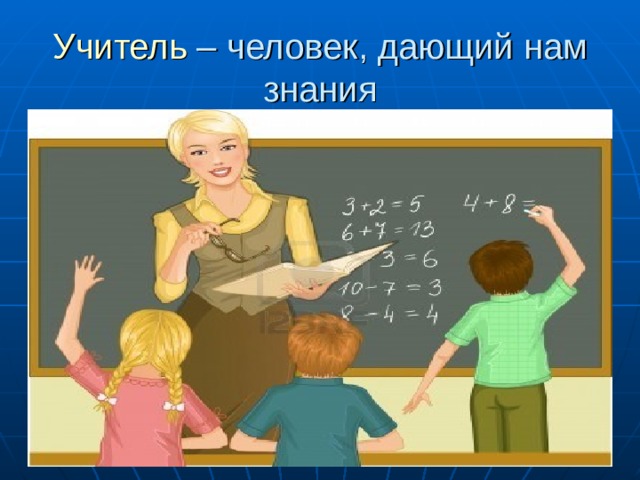 Учитель – человек, дающий нам знания 