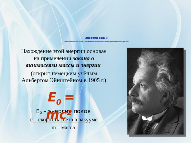           Энергия связи   - это минимальная энергия, необходимая для расщепления ядра на отдельные нуклоны Нахождение этой энергии основан на применении закона о взаимосвязи массы и энергии (открыт немецким учёным Альбертом Эйнштейном в 1905 г.) E 0 – энергия покоя  с – скорость света в вакууме m – масса E 0 = mc 2   
