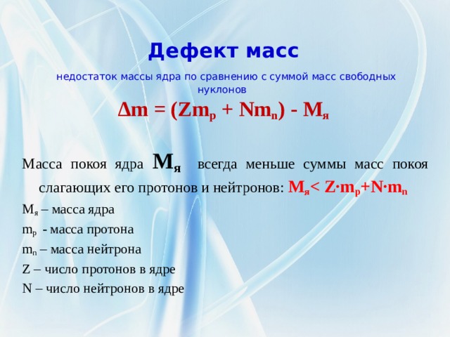  Дефект масс   недостаток массы ядра по сравнению с суммой масс свободных нуклонов  ∆m = (Zm p + Nm n ) - M я    Масса покоя ядра М я всегда меньше суммы масс покоя слагающих его протонов и нейтронов:  М я  p +N·m n М я – масса ядра m p - масса протона m n – масса нейтрона Z – число протонов в ядре N – число нейтронов в ядре 