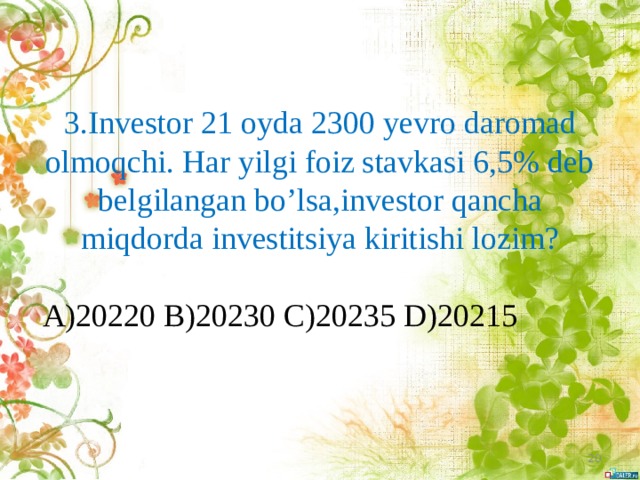 3.Investor 21 oyda 2300 yevro daromad olmoqchi. Har yilgi foiz stavkasi 6,5% deb belgilangan bo’lsa,investor qancha miqdorda investitsiya kiritishi lozim?   A)20220 B)20230 C)20235 D)20215  