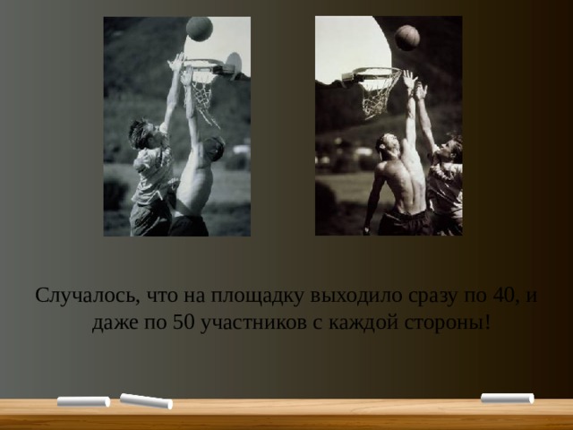 Случалось, что на площадку выходило сразу по 40, и даже по 50 участников с каждой стороны! Случалось, что на площадку выходило сразу по 40 человек с каждой стороны, а на показательных соревнованиях команды выставляли и по 50 участников. И только в начале XX в. состав команды ограничили пятью баскетболистами (правда, на скамейке запасных могло сидеть еще с десяток игроков).  