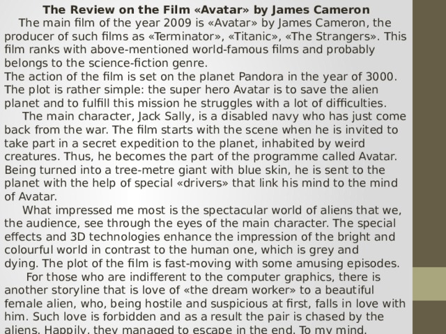 The Review on the Film «Avatar» by James Cameron  The main film of the year 2009 is «Avatar» by James Cameron, the producer of such films as «Terminator», «Titanic», «The Strangers». This film ranks with above-mentioned world-famous films and probably belongs to the science-fiction genre. The action of the film is set on the planet Pandora in the year of 3000. The plot is rather simple: the super hero Avatar is to save the alien planet and to fulfill this mission he struggles with a lot of difficulties.  The main character, Jack Sally, is a disabled navy who has just come back from the war. The film starts with the scene when he is invited to take part in a secret expedition to the planet, inhabited by weird creatures. Thus, he becomes the part of the programme called Avatar. Being turned into a tree-metre giant with blue skin, he is sent to the planet with the help of special «drivers» that link his mind to the mind of Avatar.  What impressed me most is the spectacular world of aliens that we, the audience, see through the eyes of the main character. The special effects and 3D technologies enhance the impression of the bright and colourful world in contrast to the human one, which is grey and dying. The plot of the film is fast-moving with some amusing episodes.  For those who are indifferent to the computer graphics, there is another storyline that is love of «the dream worker» to a beautiful female alien, who, being hostile and suspicious at first, falls in love with him. Such love is forbidden and as a result the pair is chased by the aliens. Happily, they managed to escape in the end. To my mind,  Sam Worthingdon starring in the film, is brilliant.  To sum up, I can say that the film «Avatar» is that kind of film that takes us to a special world beyond imagination. More than that,  it is the film that you want to watch over and over again. The film is worth seeing. 