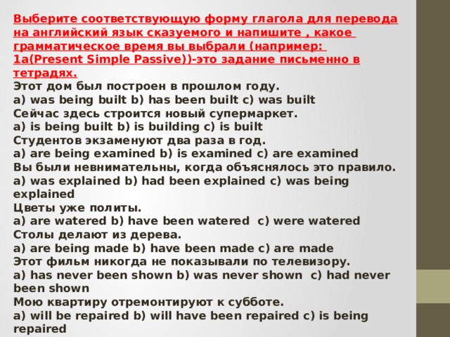 Выберите соответствующую форму глагола для перевода на английский язык сказуемого и напишите , какое грамматическое время вы выбрали (например: 1a(Present Simple Passive))-это задание письменно в тетрадях. Этот дом был построен в прошлом году. a) was being built b) has been built c) was built Сейчас здесь строится новый супермаркет. a) is being built b) is building c) is built Студентов экзаменуют два раза в год. a) are being examined b) is examined c) are examined Вы были невнимательны, когда объяснялось это правило. a) was explained b) had been explained c) was being explained Цветы уже политы. a) are watered b) have been watered  c) were watered Столы делают из дерева. a) are being made b) have been made c) are made Этот фильм никогда не показывали по телевизору. a) has never been shown b) was never shown  c) had never been shown Мою квартиру отремонтируют к субботе. a) will be repaired b) will have been repaired c) is being repaired Списки все еще печатаются.   a) are typed b) are being typed c) have been typed Их еще не пригласили. a) were not invited b) had not been invited c) have not been invited 