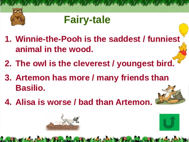 Fairy-tale Winnie-the-Pooh is the saddest / funniest animal in the wood. The owl is the cleverest / youngest bird. Artemon has more / many friends than Basilio. Alisa is worse / bad than Artemon.  
