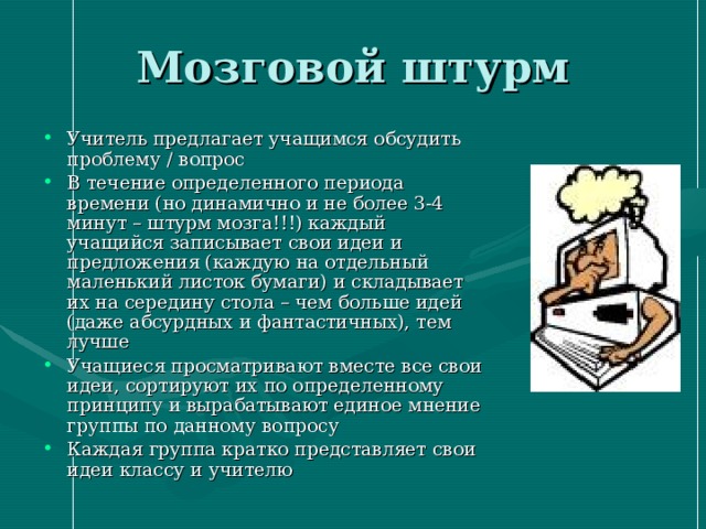 Мозговой штурм Учитель предлагает учащимся обсудить проблему / вопрос В течение определенного периода времени (но динамично и не более 3-4 минут – штурм мозга!!!) каждый учащийся записывает свои идеи и предложения (каждую на отдельный маленький листок бумаги) и складывает их на середину стола – чем больше идей (даже абсурдных и фантастичных), тем лучше Учащиеся просматривают вместе все свои идеи, сортируют их по определенному принципу и вырабатывают единое мнение группы по данному вопросу Каждая группа кратко представляет свои идеи классу и учителю 