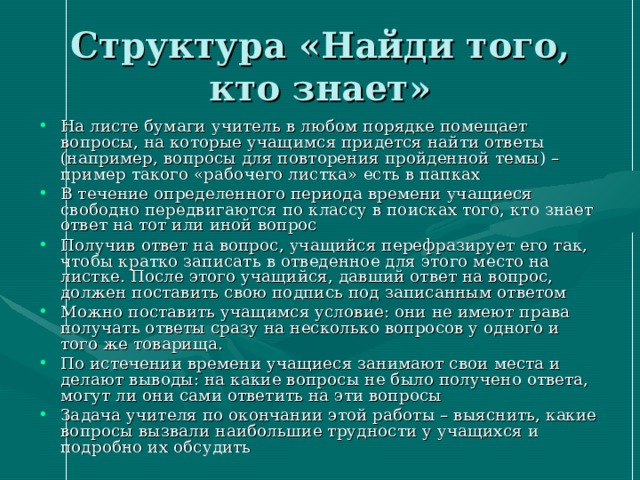 Структура «Найди того, кто знает» На листе бумаги учитель в любом порядке помещает вопросы, на которые учащимся придется найти ответы (например, вопросы для повторения пройденной темы) – пример такого «рабочего листка» есть в папках В течение определенного периода времени учащиеся свободно передвигаются по классу в поисках того, кто знает ответ на тот или иной вопрос Получив ответ на вопрос, учащийся перефразирует его так, чтобы кратко записать в отведенное для этого место на листке. После этого учащийся, давший ответ на вопрос, должен поставить свою подпись под записанным ответом Можно поставить учащимся условие: они не имеют права получать ответы сразу на несколько вопросов у одного и того же товарища. По истечении времени учащиеся занимают свои места и делают выводы: на какие вопросы не было получено ответа, могут ли они сами ответить на эти вопросы Задача учителя по окончании этой работы – выяснить, какие вопросы вызвали наибольшие трудности у учащихся и подробно их обсудить 