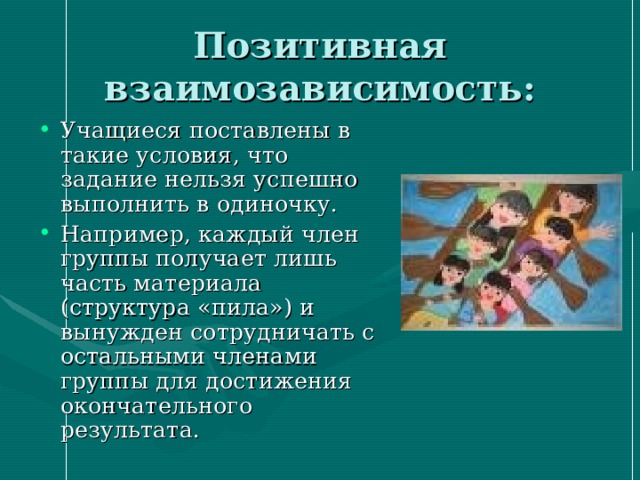 Позитивная взаимозависимость: Учащиеся поставлены в такие условия, что задание нельзя успешно выполнить в одиночку. Например, каждый член группы получает лишь часть материала (структура «пила») и вынужден сотрудничать с остальными членами группы для достижения окончательного результата. 