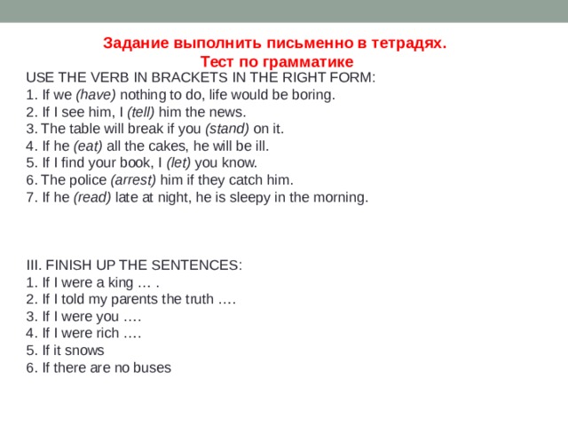 Задание выполнить письменно в тетрадях. Тест по грамматике  USE THE VERB IN BRACKETS IN THE RIGHT FORM: 1. If we  (have)  nothing to do, life would be boring. 2. If I see him, I  (tell)  him the news. 3. The table will break if you  (stand)  on it. 4. If he  (eat)  all the cakes, he will be ill. 5. If I find уour book, I  (let)  you know. 6. The police  (arrest)  him if they catch him. 7. If he  (read)  late at night, he is sleepy in the morning.      III. FINISH UP THE SENTENCES: 1. If I were a king … . 2. If I told my parents the truth …. 3. If I were you …. 4. If I were rich …. 5. If it snows 6. If there are no buses 