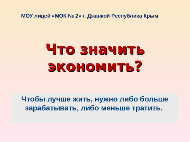 МОУ лицей «МОК № 2» г. Джанкой Республика Крым Что значить экономить? Чтобы лучше жить, нужно либо больше зарабатывать, либо меньше тратить.  