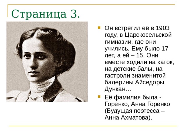 Он встретил её в 1903 году, в Царскосельской гимназии, где они учились. Ему было 17 лет, а ей – 15. Они вместе ходили на каток, на детские балы, на гастроли знаменитой балерины Айседоры Дункан… Её фамилия была - Горенко, Анна Горенко (Будущая поэтесса – Анна Ахматова). 