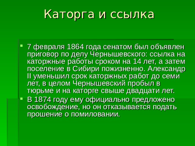 Каторга и ссылка   7 февраля 1864 года сенатом был объявлен приговор по делу Чернышевского: ссылка на каторжные работы сроком на 14 лет, а затем поселение в Сибири пожизненно. Александр II уменьшил срок каторжных работ до семи лет, в целом Чернышевский пробыл в тюрьме и на каторге свыше двадцати лет. В 1874 году ему официально предложено освобождение, но он отказывается подать прошение о помиловании. 