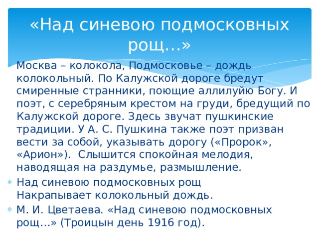 «Над синевою подмосковных рощ…» Москва – колокола, Подмосковье – дождь колокольный. По Калужской дороге бредут смиренные странники, поющие аллилуйю Богу. И поэт, с серебряным крестом на груди, бредущий по Калужской дороге. Здесь звучат пушкинские традиции. У А. С. Пушкина также поэт призван вести за собой, указывать дорогу («Пророк», «Арион»). Слышится спокойная мелодия, наводящая на раздумье, размышление. Над синевою подмосковных рощ Накрапывает колокольный дождь. М. И. Цветаева. «Над синевою подмосковных рощ…» (Троицын день 1916 год).