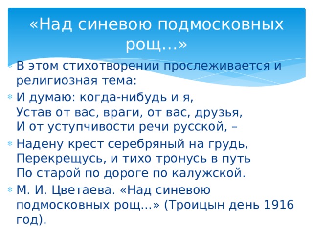 «Над синевою подмосковных рощ…» В этом стихотворении прослеживается и религиозная тема: И думаю: когда-нибудь и я, Устав от вас, враги, от вас, друзья, И от уступчивости речи русской, – Надену крест серебряный на грудь, Перекрещусь, и тихо тронусь в путь По старой по дороге по калужской. М. И. Цветаева. «Над синевою подмосковных рощ…» (Троицын день 1916 год).