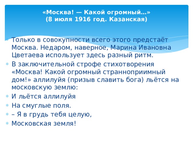 «Москва! — Какой огромный…» (8 июля 1916 год. Казанская) Только в совокупности всего этого предстаёт Москва. Недаром, наверное, Марина Ивановна Цветаева использует здесь разный ритм. В заключительной строфе стихотворения «Москва! Какой огромный странноприимный дом!» аллилуйя (призыв славить бога) льётся на московскую землю: И льётся аллилуйя На смуглые поля. – Я в грудь тебя целую, Московская земля!