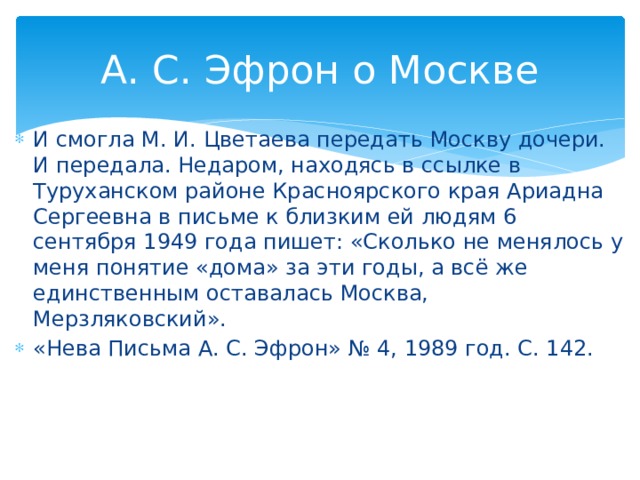 А. С. Эфрон о Москве И смогла М. И. Цветаева передать Москву дочери. И передала. Недаром, находясь в ссылке в Туруханском районе Красноярского края Ариадна Сергеевна в письме к близким ей людям 6 сентября 1949 года пишет: «Сколько не менялось у меня понятие «дома» за эти годы, а всё же единственным оставалась Москва, Мерзляковский». «Нева Письма А. С. Эфрон» № 4, 1989 год. С. 142.
