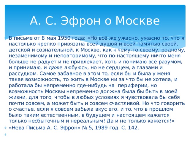 А. С. Эфрон о Москве В письме от 8 мая 1950 года: «Но всё же ужасно, ужасно то, что я настолько крепко привязана всей душой и всей памятью своей, детской и сознательной, к Москве, как к чему-то своему, родному, незаменимому и неповторимому, что по-настоящему ничто меня больше не радует и не привлекает, хоть и понимаю всё разумом, и принимаю, и даже любуюсь, но не сердцем, а глазами и рассудком. Самое забавное в этом то, если бы и была у меня такая возможность, то жить в Москве ни за что бы не хотела, и работала бы непременно где-нибудь на периферии, но возможность Москвы непременно должна была бы быть в моей жизни, для того, чтобы в любых условиях я чувствовала бы себя почти совсем, а может быть и совсем счастливой. Но что говорить о счастье, если я совсем забыла вкус его, и то, что в прошлом было таким естественным, в будущем и настоящем кажется только несбыточным и нереальным! Да и не только кажется!» «Нева Письма А. С. Эфрон» № 5, 1989 год. С. 142.