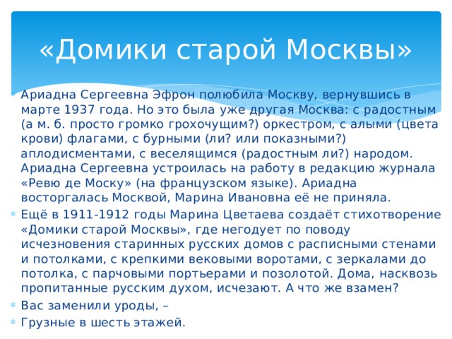 «Домики старой Москвы» Ариадна Сергеевна Эфрон полюбила Москву, вернувшись в марте 1937 года. Но это была уже другая Москва: с радостным (а м. б. просто громко грохочущим?) оркестром, с алыми (цвета крови) флагами, с бурными (ли? или показными?) аплодисментами, с веселящимся (радостным ли?) народом. Ариадна Сергеевна устроилась на работу в редакцию журнала «Ревю де Моску» (на французском языке). Ариадна восторгалась Москвой, Марина Ивановна её не приняла. Ещё в 1911-1912 годы Марина Цветаева создаёт стихотворение «Домики старой Москвы», где негодует по поводу исчезновения старинных русских домов с расписными стенами и потолками, с крепкими вековыми воротами, с зеркалами до потолка, с парчовыми портьерами и позолотой. Дома, насквозь пропитанные русским духом, исчезают. А что же взамен? Вас заменили уроды, – Грузные в шесть этажей.