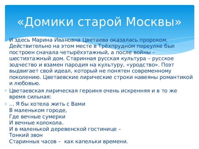 «Домики старой Москвы» И здесь Марина Ивановна Цветаева оказалась пророком. Действительно на этом месте в Трёхпрудном переулке был построен сначала четырёхэтажный, а после войны – шестиэтажный дом. Старинная русская культура – русское зодчество и взамен пародия на культуру, «уродство». Поэт выдвигает свой идеал, который не понятен современному поколению. Цветаевские лирические строки навеяны романтикой и любовью. Цветаевская лирическая героиня очень искренняя и в то же время сильная: … Я бы хотела жить с Вами В маленьком городе, Где вечные сумерки И вечные колокола. И в маленькой деревенской гостинице – Тонкий звон Старинных часов – как капельки времени.