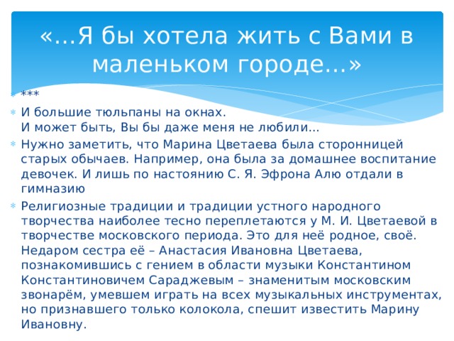 «…Я бы хотела жить с Вами в маленьком городе…» *** И большие тюльпаны на окнах. И может быть, Вы бы даже меня не любили… Нужно заметить, что Марина Цветаева была сторонницей старых обычаев. Например, она была за домашнее воспитание девочек. И лишь по настоянию С. Я. Эфрона Алю отдали в гимназию Религиозные традиции и традиции устного народного творчества наиболее тесно переплетаются у М. И. Цветаевой в творчестве московского периода. Это для неё родное, своё. Недаром сестра её – Анастасия Ивановна Цветаева, познакомившись с гением в области музыки Константином Константиновичем Сараджевым – знаменитым московским звонарём, умевшем играть на всех музыкальных инструментах, но признавшего только колокола, спешит известить Марину Ивановну.