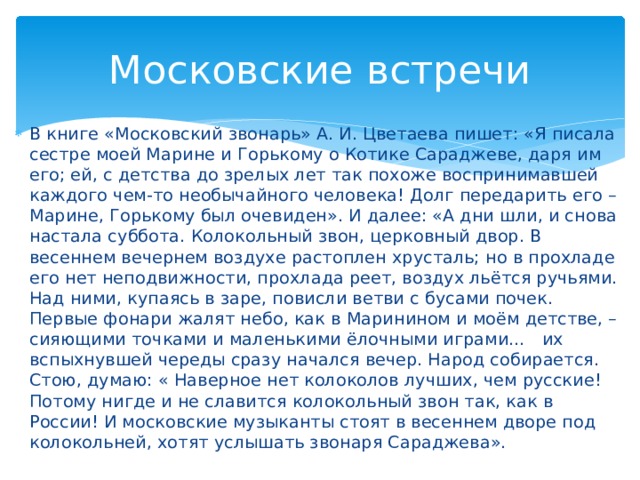 Московские встречи В книге «Московский звонарь» А. И. Цветаева пишет: «Я писала сестре моей Марине и Горькому о Котике Сараджеве, даря им его; ей, с детства до зрелых лет так похоже воспринимавшей каждого чем-то необычайного человека! Долг передарить его – Марине, Горькому был очевиден». И далее: «А дни шли, и снова настала суббота. Колокольный звон, церковный двор. В весеннем вечернем воздухе растоплен хрусталь; но в прохладе его нет неподвижности, прохлада реет, воздух льётся ручьями. Над ними, купаясь в заре, повисли ветви с бусами почек. Первые фонари жалят небо, как в Маринином и моём детстве, – сияющими точками и маленькими ёлочными играми… их вспыхнувшей череды сразу начался вечер. Народ собирается. Стою, думаю: « Наверное нет колоколов лучших, чем русские! Потому нигде и не славится колокольный звон так, как в России! И московские музыканты стоят в весеннем дворе под колокольней, хотят услышать звонаря Сараджева».