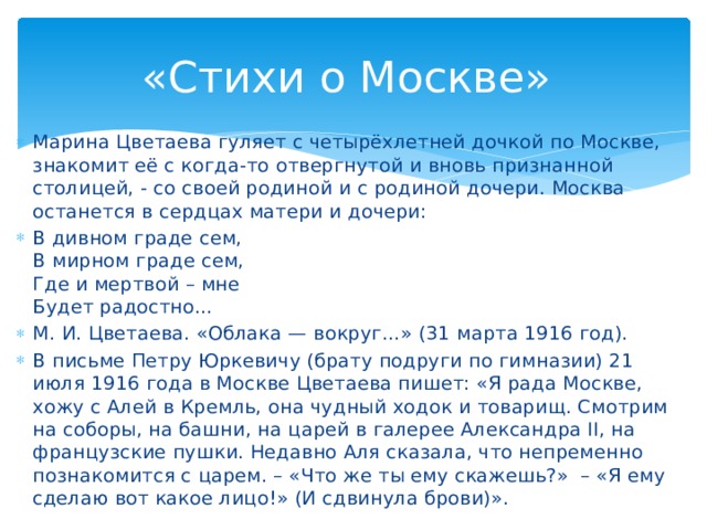 «Стихи о Москве» Марина Цветаева гуляет с четырёхлетней дочкой по Москве, знакомит её с когда-то отвергнутой и вновь признанной столицей, - со своей родиной и с родиной дочери. Москва останется в сердцах матери и дочери: В дивном граде сем, В мирном граде сем, Где и мертвой – мне Будет радостно… М. И. Цветаева. «Облака — вокруг…» (31 марта 1916 год). В письме Петру Юркевичу (брату подруги по гимназии) 21 июля 1916 года в Москве Цветаева пишет: «Я рада Москве, хожу с Алей в Кремль, она чудный ходок и товарищ. Смотрим на соборы, на башни, на царей в галерее Александра II, на французские пушки. Недавно Аля сказала, что непременно познакомится с царем. – «Что же ты ему скажешь?» – «Я ему сделаю вот какое лицо!» (И сдвинула брови)».