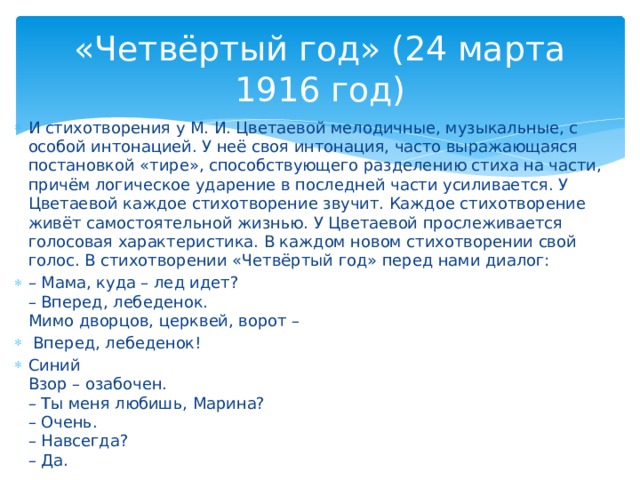 «Четвёртый год» (24 марта 1916 год) И стихотворения у М. И. Цветаевой мелодичные, музыкальные, с особой интонацией. У неё своя интонация, часто выражающаяся постановкой «тире», способствующего разделению стиха на части, причём логическое ударение в последней части усиливается. У Цветаевой каждое стихотворение звучит. Каждое стихотворение живёт самостоятельной жизнью. У Цветаевой прослеживается голосовая характеристика. В каждом новом стихотворении свой голос. В стихотворении «Четвёртый год» перед нами диалог: – Мама, куда – лед идет? – Вперед, лебеденок. Мимо дворцов, церквей, ворот – Вперед, лебеденок! Синий Взор – озабочен. – Ты меня любишь, Марина? – Очень. – Навсегда? – Да.