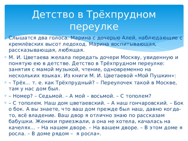 Детство в Трёхпрудном переулке Слышатся два голоса. Марина с дочерью Алей, наблюдающие с кремлёвских высот ледоход. Марина воспитывающая, рассказывающая, любящая. М. И. Цветаева желала передать дочери Москву, увиденную и понятую ею в детстве. Детство в Трёхпрудном переулке: занятия с мамой музыкой, чтение, одновременно на нескольких языках. Из книги М. И. Цветаевой «Мой Пушкин»: – Трёх… т. е. как Трёхпрудный? – Переулочек такой в Москве, там у нас дом был. – Номер? – Седьмой. – А мой – восьмой. – С тополем? – С тополем. Наш дом цветаевский. – А наш гончаровский. – Бок о бок. А вы знаете, что ваш дом прежде был наш, давно когда-то, всё владение. Ваш двор я отлично знаю по рассказам бабушки. Женихи приезжали, а она не хотела, качалась на качелях… – На нашем дворе. – На вашем дворе. – В этом доме я росла. – В доме рядом – я росла».
