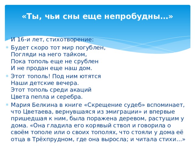 «Ты, чьи сны еще непробудны…» И 16-и лет, стихотворение: Будет скоро тот мир погублен, Погляди на него тайком, Пока тополь еще не срублен И не продан еще наш дом. Этот тополь! Под ним ютятся Наши детские вечера. Этот тополь среди акаций Цвета пепла и серебра. Мария Белкина в книге «Скрещение судеб» вспоминает, что Цветаева, вернувшаяся из эмиграции» и впервые пришедшая к ним, была поражена деревом, растущим у дома. «Она гладила его корявый ствол и говорила о своём тополе или о своих тополях, что стояли у дома её отца в Трёхпрудном, где она выросла; и читала стихи…»
