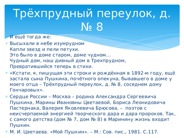 Трёхпрудный переулок, д. № 8 И ещё тогда же: Высыхали в небе изумрудном Капли звезд и пели петухи. Это было в доме старом, доме чудном... Чудный дом, наш дивный дом в Трехпрудном, Превратившийся теперь в стихи. «Кстати, я, пишущая эти строки и рождённая в 1892-м году, ещё застала сына Пушкина, почётного опекуна, бывавшего в доме у моего отца – Трёхпрудный переулок, д. № 8, соседнем дому Гончаровых». Сердце России – Москва – родина Александра Сергеевича Пушкина, Марины Ивановны Цветаевой, Бориса Леонидовича Пастернака, Валерия Яковлевича Брюсова, – поэтов с неисчерпаемой энергией творческого дара и дара пророков. Так, с самого детства (дом № 7, дом № 8) в Маринину жизнь входит Пушкин. М. И. Цветаева. «Мой Пушкин». – М.: Сов. пис., 1981. С.117.